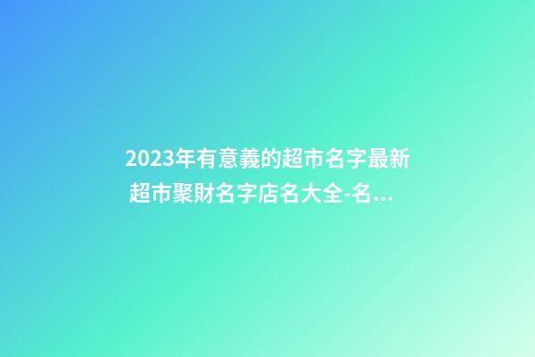2023年有意義的超市名字最新 超市聚財名字店名大全-名學網-第1張-店鋪起名-玄機派